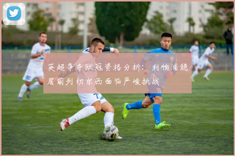 英超争夺欧冠资格分析：利物浦稳居前列切尔西面临严峻挑战