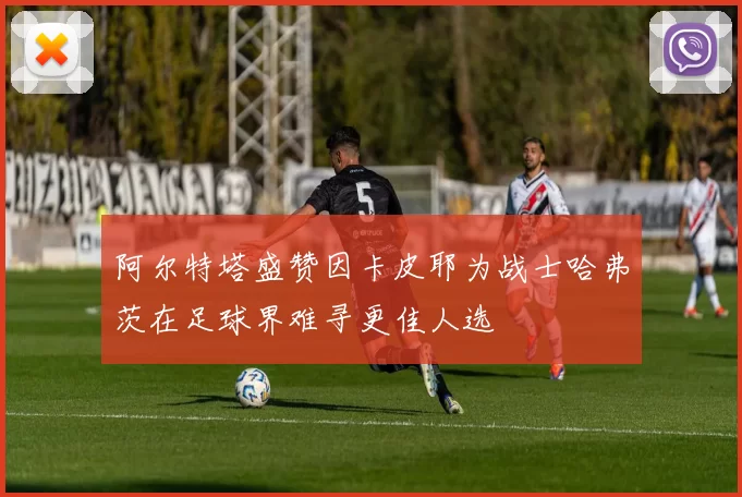 阿尔特塔盛赞因卡皮耶为战士哈弗茨在足球界难寻更佳人选