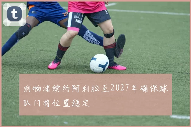 利物浦续约阿利松至2027年确保球队门将位置稳定