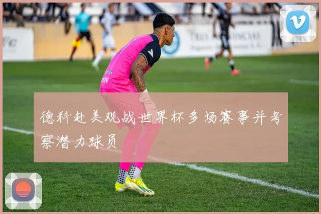 德科赴美观战世界杯多场赛事并考察潜力球员