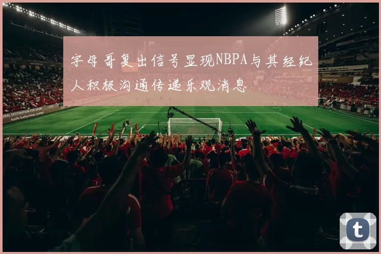字母哥复出信号显现NBPA与其经纪人积极沟通传递乐观消息