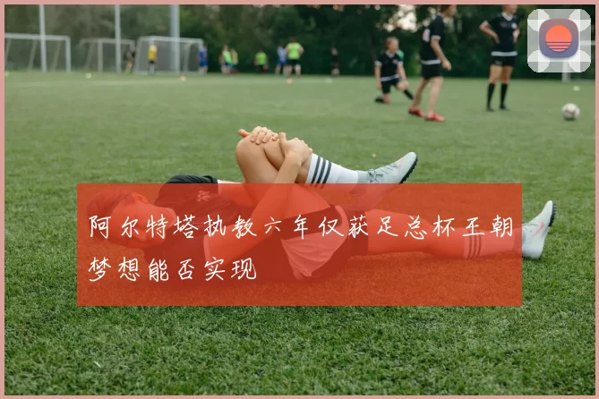 阿尔特塔执教六年仅获足总杯王朝梦想能否实现