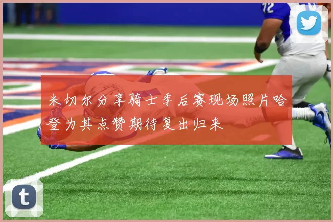米切尔分享骑士季后赛现场照片哈登为其点赞期待复出归来