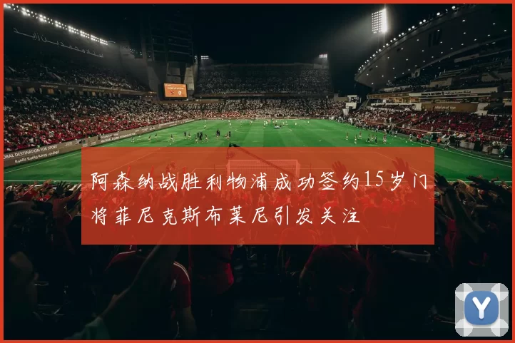 阿森纳战胜利物浦成功签约15岁门将菲尼克斯布莱尼引发关注