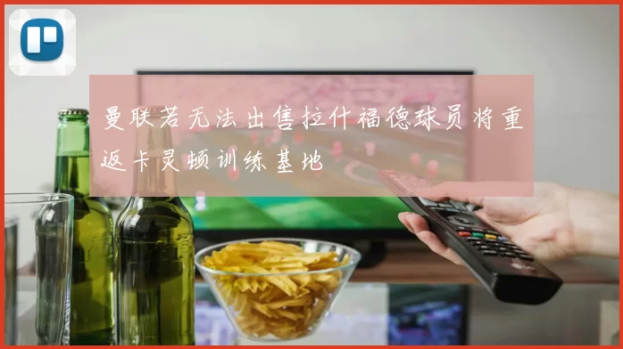 曼联若无法出售拉什福德球员将重返卡灵顿训练基地