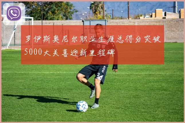 罗伊斯奥尼尔职业生涯总得分突破5000大关喜迎新里程碑