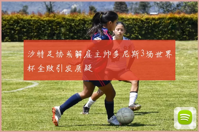 沙特足协或解雇主帅多尼斯3场世界杯全败引发质疑