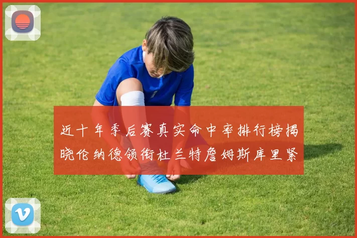 近十年季后赛真实命中率排行榜揭晓伦纳德领衔杜兰特詹姆斯库里紧随其后