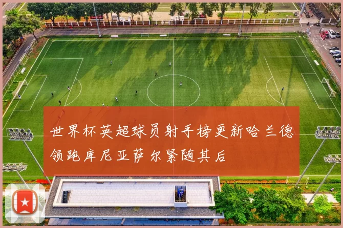 世界杯英超球员射手榜更新哈兰德领跑库尼亚萨尔紧随其后