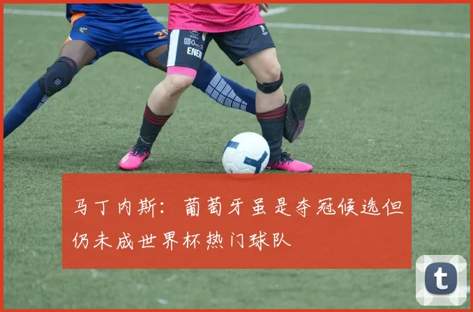 马丁内斯：葡萄牙虽是夺冠候选但仍未成世界杯热门球队