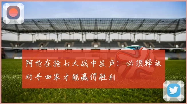 阿伦在抢七大战中发声：必须释放对手回家才能赢得胜利