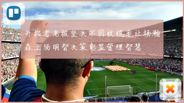 开拓者老板坚决不因收视率让杨瀚森上场明智决策彰显管理智慧