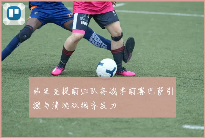弗里克提前归队备战季前赛巴萨引援与清洗双线齐发力