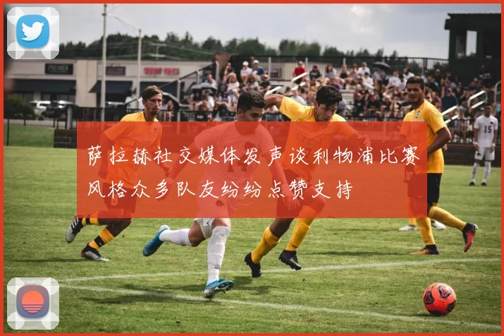 萨拉赫社交媒体发声谈利物浦比赛风格众多队友纷纷点赞支持