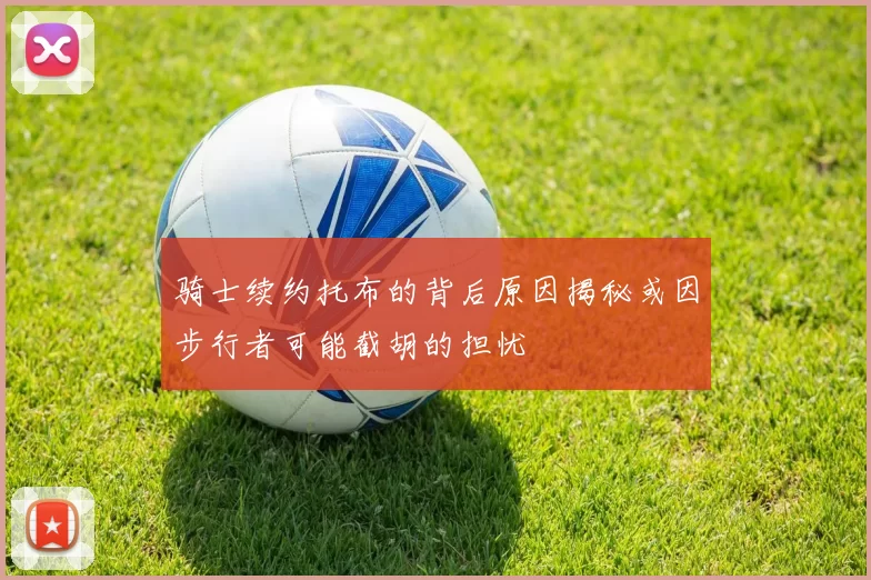 骑士续约托布的背后原因揭秘或因步行者可能截胡的担忧