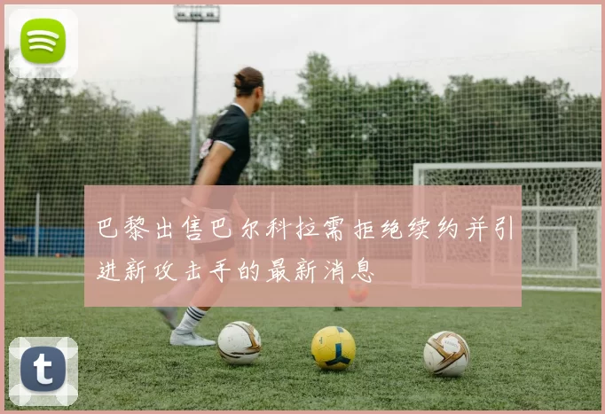 巴黎出售巴尔科拉需拒绝续约并引进新攻击手的最新消息